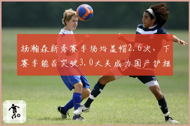 杨瀚森新秀赛季场均盖帽2.6次，下赛季能否突破3.0大关成为国产护框王？