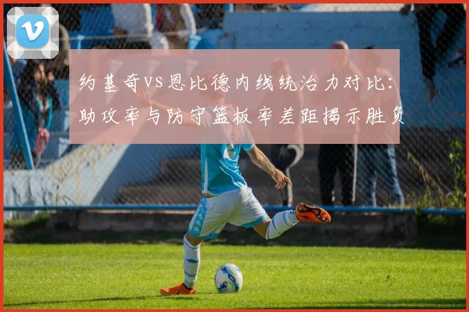 约基奇vs恩比德内线统治力对比：助攻率与防守篮板率差距揭示胜负手