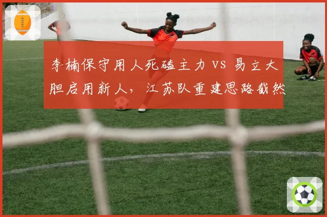 李楠保守用人死磕主力 vs 易立大胆启用新人,江苏队重建思路截然不同